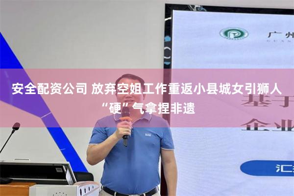 安全配资公司 放弃空姐工作重返小县城　女引狮人“硬”气拿捏非遗