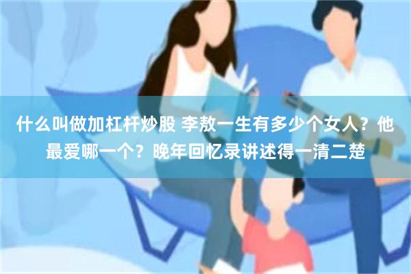 什么叫做加杠杆炒股 李敖一生有多少个女人？他最爱哪一个？晚年回忆录讲述得一清二楚
