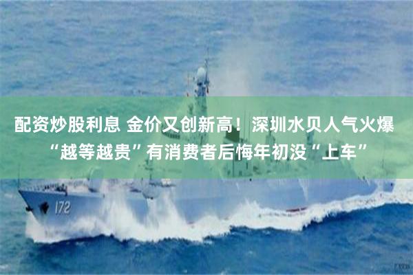 配资炒股利息 金价又创新高！深圳水贝人气火爆 “越等越贵”有消费者后悔年初没“上车”