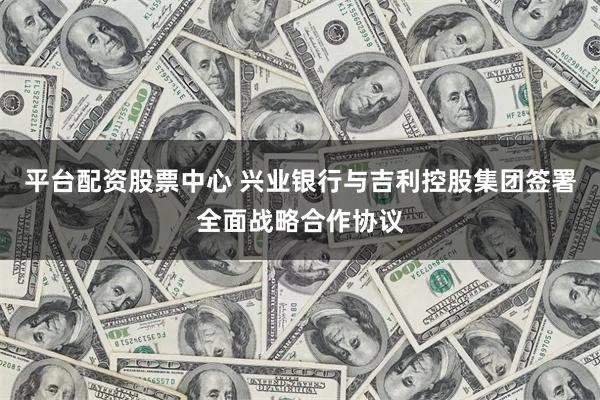 平台配资股票中心 兴业银行与吉利控股集团签署全面战略合作协议