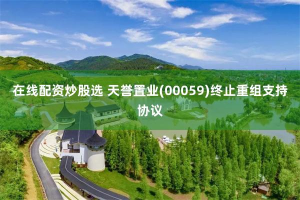 在线配资炒股选 天誉置业(00059)终止重组支持协议