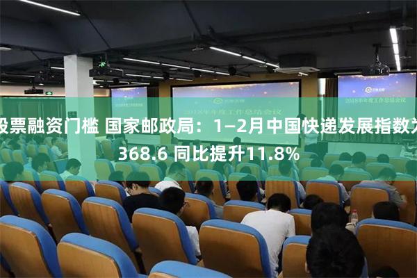 股票融资门槛 国家邮政局：1—2月中国快递发展指数为368.6 同比提升11.8%