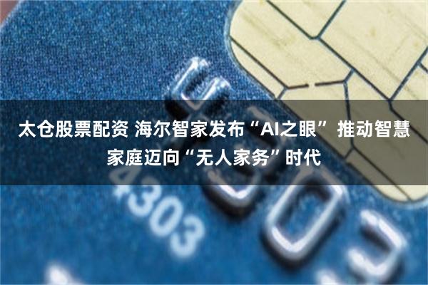 太仓股票配资 海尔智家发布“AI之眼” 推动智慧家庭迈向“无人家务”时代