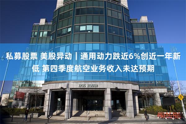 私募股票 美股异动｜通用动力跌近6%创近一年新低 第四季度航空业务收入未达预期