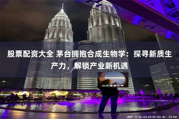 股票配资大全 茅台拥抱合成生物学：探寻新质生产力，解锁产业新机遇