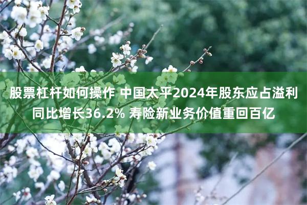 股票杠杆如何操作 中国太平2024年股东应占溢利同比增长36.2% 寿险新业务价值重回百亿