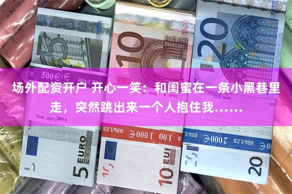 场外配资开户 开心一笑：和闺蜜在一条小黑巷里走，突然跳出来一个人抱住我……