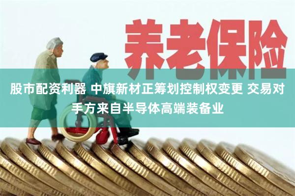 股市配资利器 中旗新材正筹划控制权变更 交易对手方来自半导体高端装备业