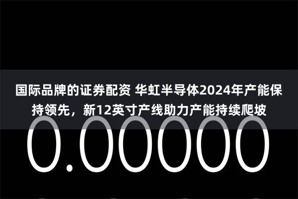 国际品牌的证券配资 华虹半导体2024年产能保持领先，新12英寸产线助力产能持续爬坡