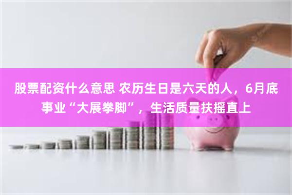 股票配资什么意思 农历生日是六天的人，6月底事业“大展拳脚”，生活质量扶摇直上