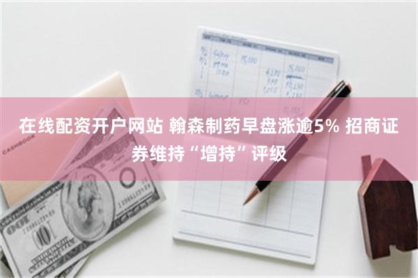 在线配资开户网站 翰森制药早盘涨逾5% 招商证券维持“增持”评级
