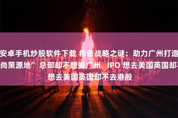 安卓手机炒股软件下载 希音战略之谜：助力广州打造“全球时尚策源地” 总部却不想搬广州   IPO 想去美国英国却不去港股