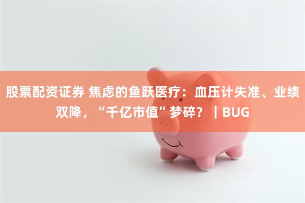 股票配资证券 焦虑的鱼跃医疗：血压计失准、业绩双降，“千亿市值”梦碎？｜BUG
