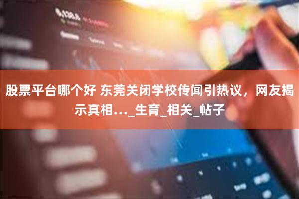 股票平台哪个好 东莞关闭学校传闻引热议，网友揭示真相…_生育_相关_帖子
