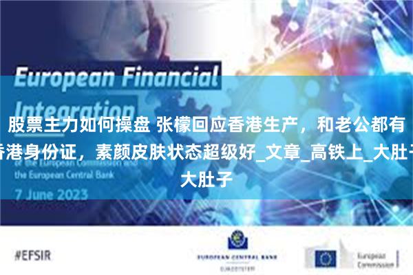 股票主力如何操盘 张檬回应香港生产，和老公都有香港身份证，素颜皮肤状态超级好_文章_高铁上_大肚子