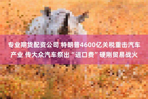 专业期货配资公司 特朗普4600亿关税重击汽车产业 传大众汽车祭出“进口费”硬刚贸易战火