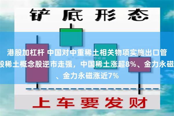 港股加杠杆 中国对中重稀土相关物项实施出口管制，港股稀土概念股逆市走强，中国稀土涨超8%、金力永磁涨近7%