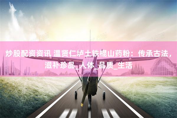 炒股配资资讯 温贤仁垆土铁棍山药粉：传承古法，滋补珍品_人体_品质_生活