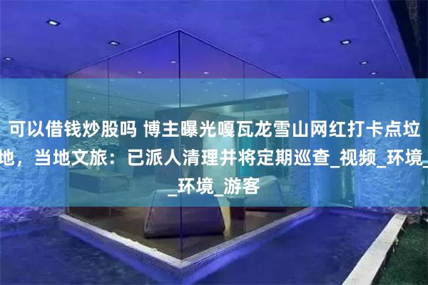 可以借钱炒股吗 博主曝光嘎瓦龙雪山网红打卡点垃圾遍地，当地文旅：已派人清理并将定期巡查_视频_环境_游客