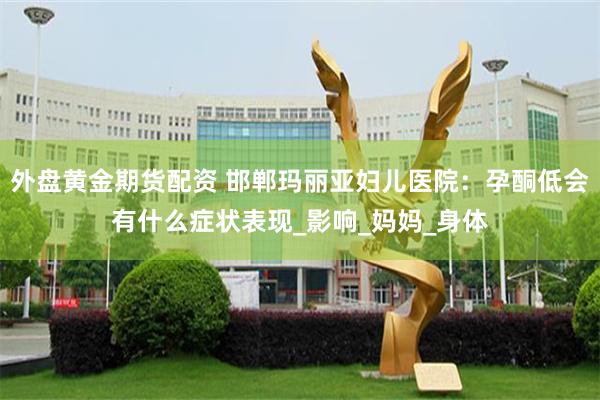 外盘黄金期货配资 邯郸玛丽亚妇儿医院：孕酮低会有什么症状表现_影响_妈妈_身体