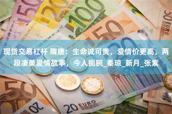 现货交易杠杆 隋唐：生命诚可贵，爱情价更高，两段凄美爱情故事，今人扼腕_秦琼_新月_张紫