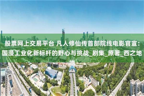 股票网上交易平台 凡人修仙传首部院线电影官宣：国漫工业化新标杆的野心与挑战_剧集_原著_西之地