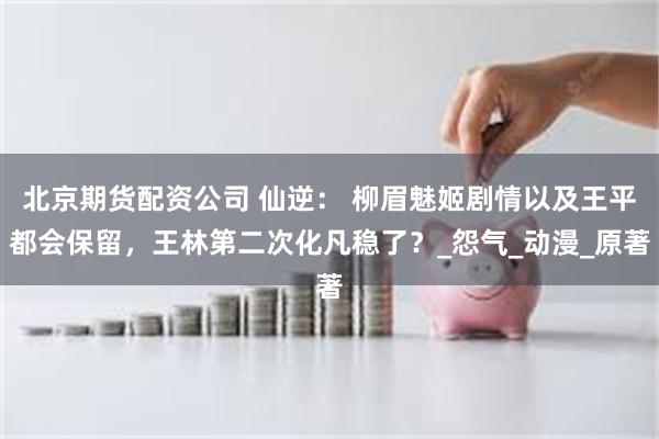 北京期货配资公司 仙逆： 柳眉魅姬剧情以及王平都会保留，王林第二次化凡稳了？_怨气_动漫_原著