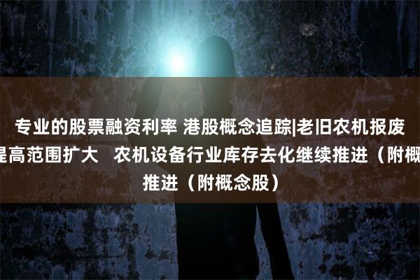 专业的股票融资利率 港股概念追踪|老旧农机报废补贴提高范围扩大   农机设备行业库存去化继续推进（附概念股）