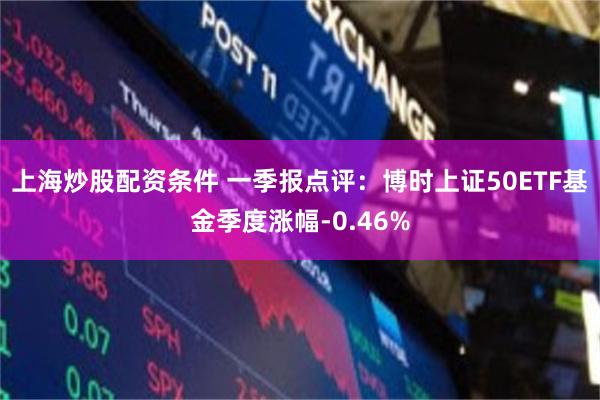 上海炒股配资条件 一季报点评：博时上证50ETF基金季度涨幅-0.46%