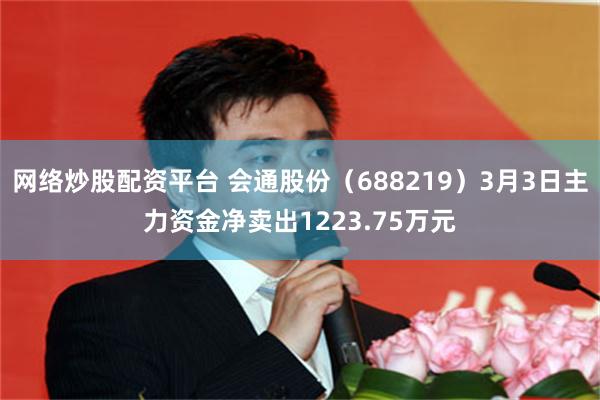 网络炒股配资平台 会通股份（688219）3月3日主力资金净卖出1223.75万元