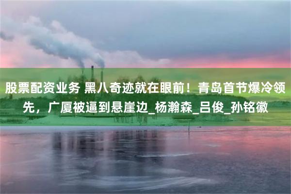 股票配资业务 黑八奇迹就在眼前！青岛首节爆冷领先，广厦被逼到悬崖边_杨瀚森_吕俊_孙铭徽