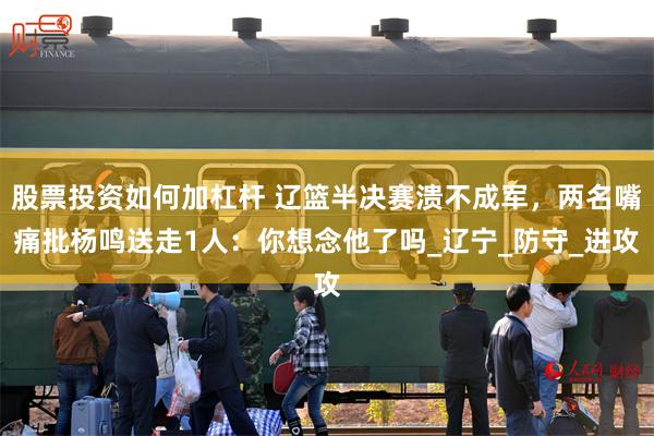 股票投资如何加杠杆 辽篮半决赛溃不成军，两名嘴痛批杨鸣送走1人：你想念他了吗_辽宁_防守_进攻