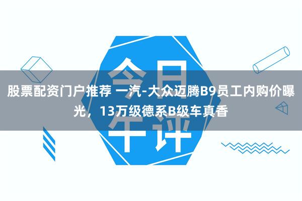股票配资门户推荐 一汽-大众迈腾B9员工内购价曝光，13万级德系B级车真香