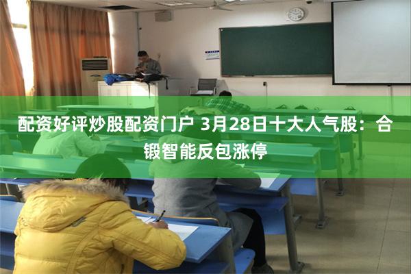 配资好评炒股配资门户 3月28日十大人气股：合锻智能反包涨停