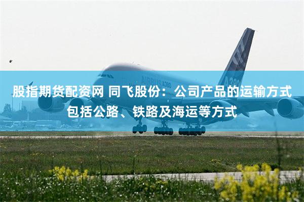股指期货配资网 同飞股份：公司产品的运输方式包括公路、铁路及海运等方式