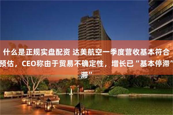 什么是正规实盘配资 达美航空一季度营收基本符合预估，CEO称由于贸易不确定性，增长已“基本停滞”