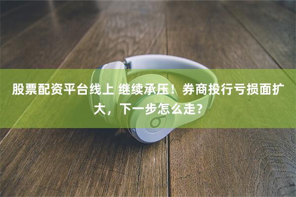 股票配资平台线上 继续承压！券商投行亏损面扩大，下一步怎么走？