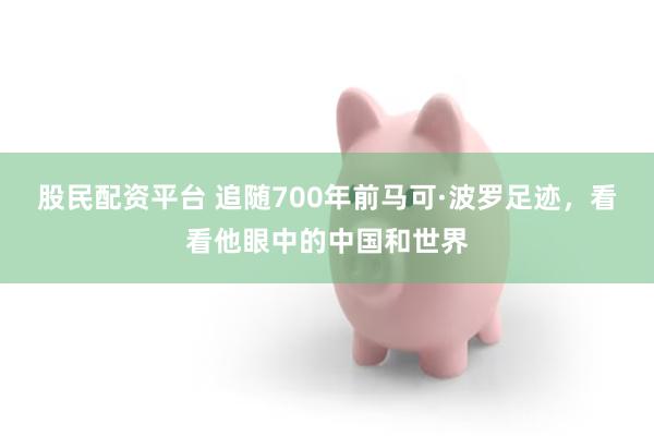 股民配资平台 追随700年前马可·波罗足迹，看看他眼中的中国和世界
