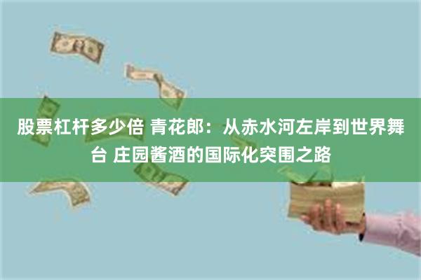 股票杠杆多少倍 青花郎：从赤水河左岸到世界舞台 庄园酱酒的国际化突围之路