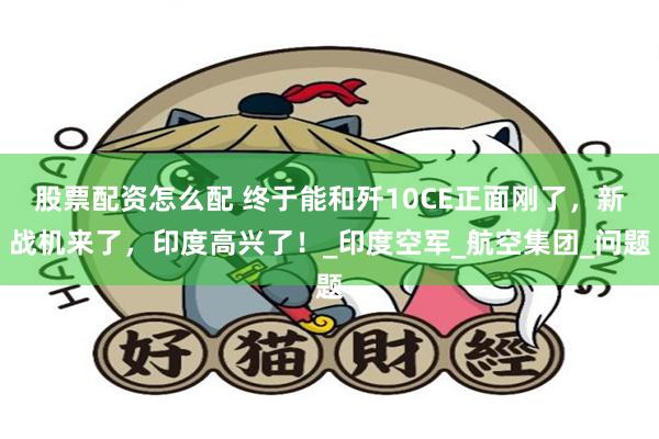 股票配资怎么配 终于能和歼10CE正面刚了，新战机来了，印度高兴了！_印度空军_航空集团_问题