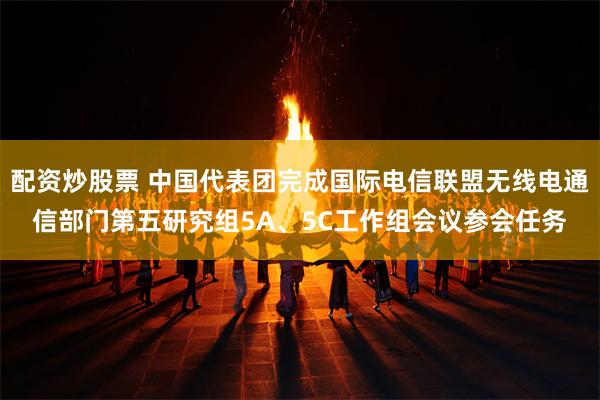 配资炒股票 中国代表团完成国际电信联盟无线电通信部门第五研究组5A、5C工作组会议参会任务