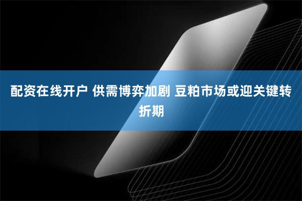 配资在线开户 供需博弈加剧 豆粕市场或迎关键转折期