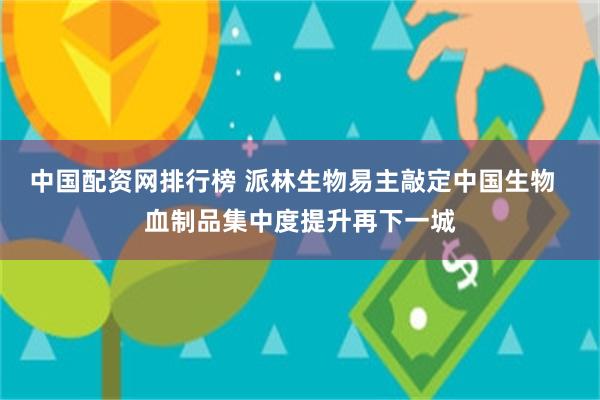 中国配资网排行榜 派林生物易主敲定中国生物  血制品集中度提升再下一城