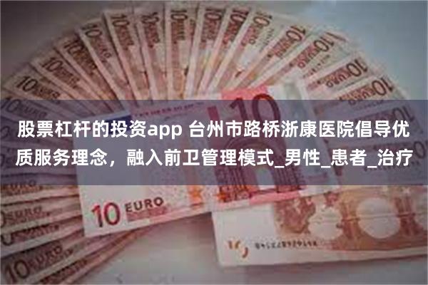 股票杠杆的投资app 台州市路桥浙康医院倡导优质服务理念，融入前卫管理模式_男性_患者_治疗