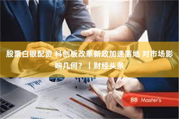 股票白银配资 科创板改革新政加速落地 对市场影响几何?丨财经头条