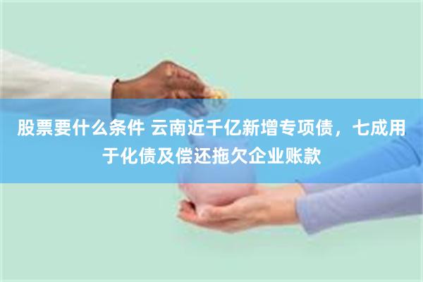 股票要什么条件 云南近千亿新增专项债，七成用于化债及偿还拖欠企业账款