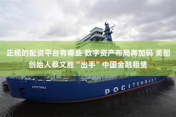正规的配资平台有哪些 数字资产布局再加码 美图创始人蔡文胜“出手”中国金融租赁