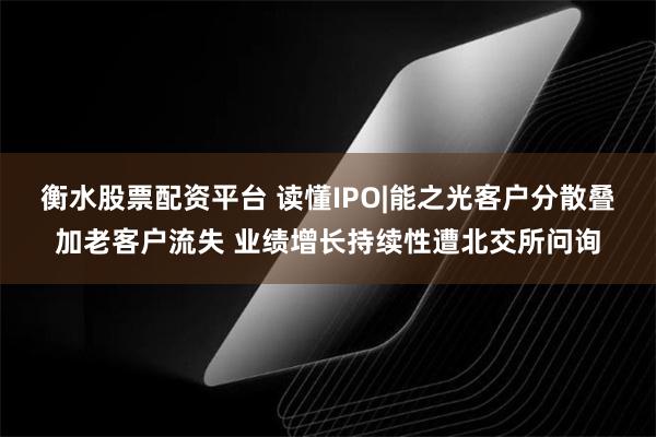 衡水股票配资平台 读懂IPO|能之光客户分散叠加老客户流失 业绩增长持续性遭北交所问询