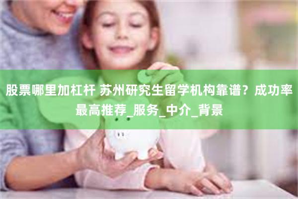 股票哪里加杠杆 苏州研究生留学机构靠谱？成功率最高推荐_服务_中介_背景