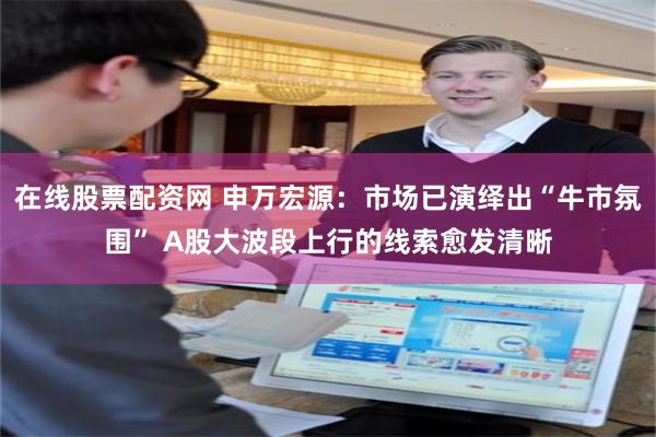 在线股票配资网 申万宏源：市场已演绎出“牛市氛围” A股大波段上行的线索愈发清晰
